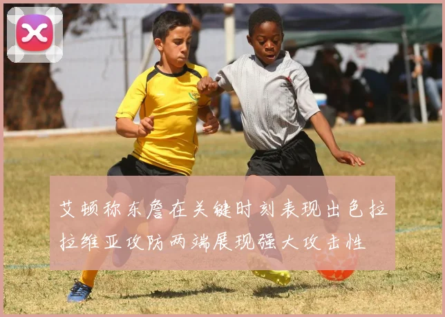 艾顿称东詹在关键时刻表现出色拉拉维亚攻防两端展现强大攻击性