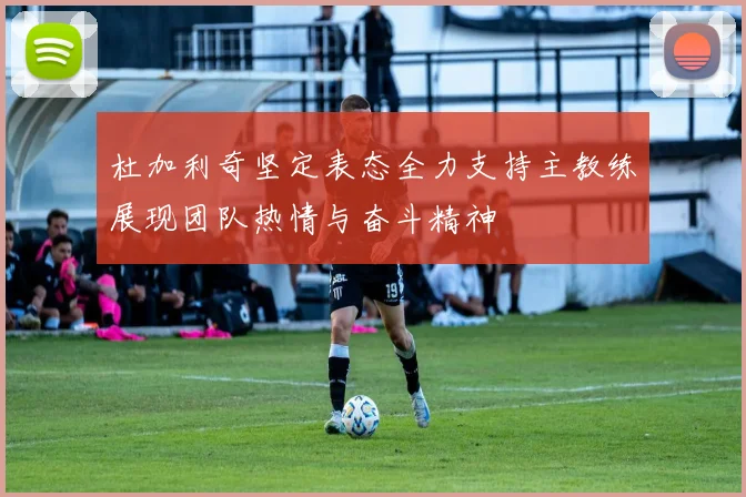 杜加利奇坚定表态全力支持主教练展现团队热情与奋斗精神