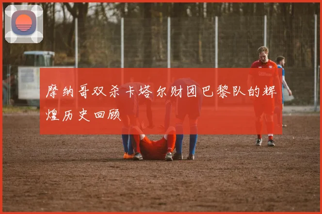摩纳哥双杀卡塔尔财团巴黎队的辉煌历史回顾