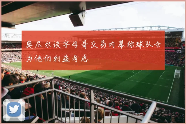 奥尼尔谈字母哥交易内幕称球队会为他们利益考虑