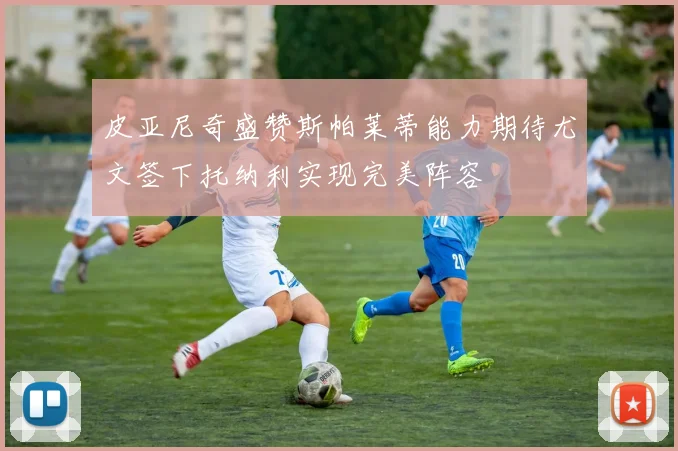 皮亚尼奇盛赞斯帕莱蒂能力期待尤文签下托纳利实现完美阵容