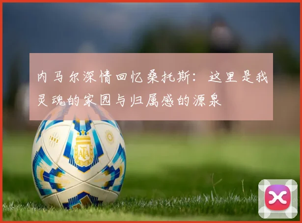 内马尔深情回忆桑托斯：这里是我灵魂的家园与归属感的源泉