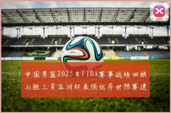 中国男篮2025年FIBA赛事战绩回顾七胜三负亚洲杯表现优异世预赛遗憾负于韩国