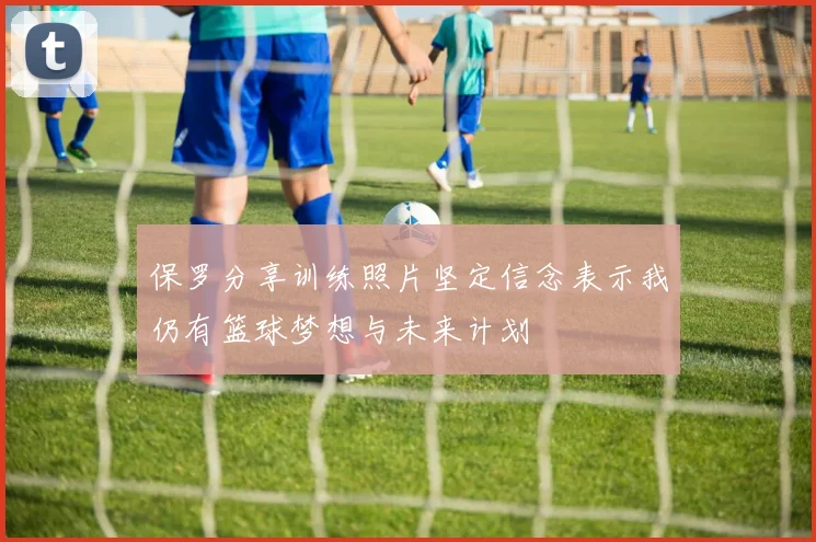 保罗分享训练照片坚定信念表示我仍有篮球梦想与未来计划