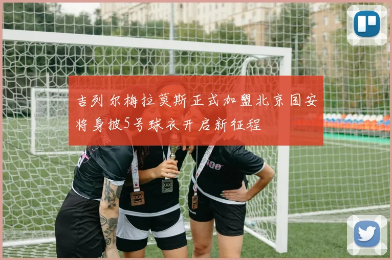 吉列尔梅拉莫斯正式加盟北京国安将身披5号球衣开启新征程