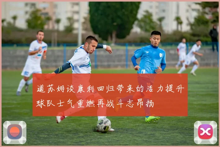 道苏姆谈康利回归带来的活力提升球队士气重燃再战斗志昂扬