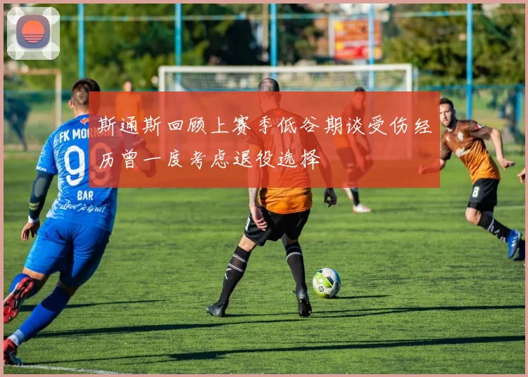 斯通斯回顾上赛季低谷期谈受伤经历曾一度考虑退役选择