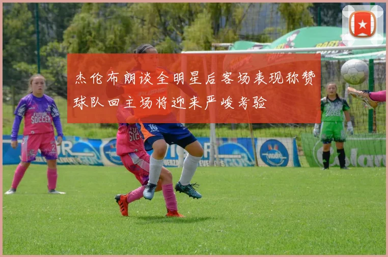 杰伦布朗谈全明星后客场表现称赞球队回主场将迎来严峻考验