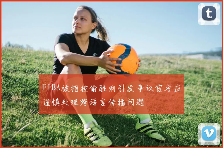 FIBA被指控偷胜利引发争议官方应谨慎处理跨语言传播问题