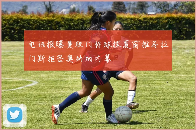 电讯报曝曼联门将球探夏窗推荐拉门斯拒签奥纳纳内幕