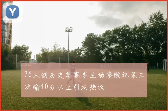 76人创历史单赛季主场惨败纪录三次输40分以上引发热议