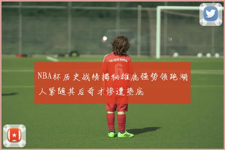 NBA杯历史战绩揭秘雄鹿强势领跑湖人紧随其后奇才惨遭垫底