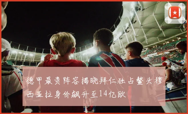 德甲最贵阵容揭晓拜仁独占鳌头穆西亚拉身价飙升至14亿欧
