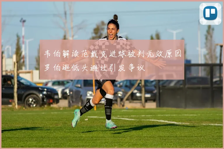 韦伯解读范戴克进球被判无效原因罗伯逊低头避让引发争议