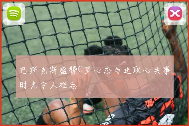 巴斯克斯盛赞C罗心态与进取心共事时光令人难忘