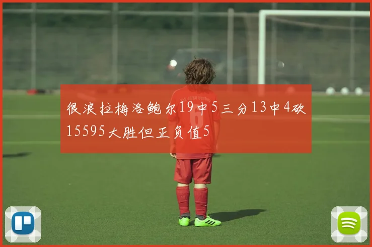 很浪拉梅洛鲍尔19中5三分13中4砍15595大胜但正负值5