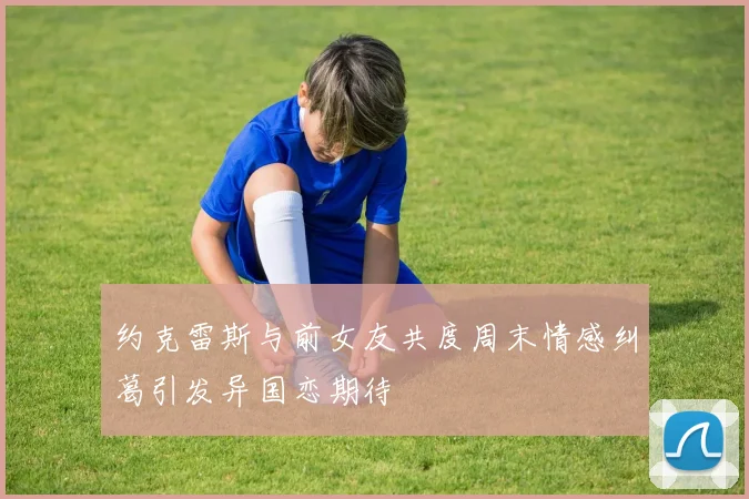约克雷斯与前女友共度周末情感纠葛引发异国恋期待