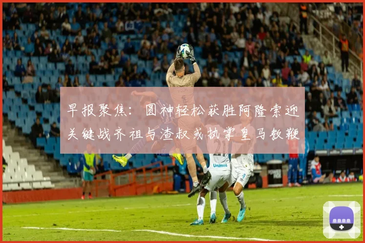 早报聚焦：圆神轻松获胜阿隆索迎关键战齐祖与渣叔或执掌皇马教鞭