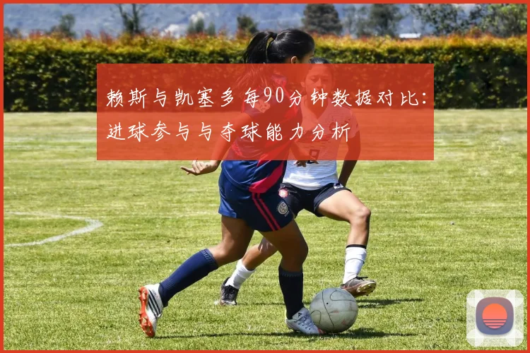 赖斯与凯塞多每90分钟数据对比：进球参与与夺球能力分析