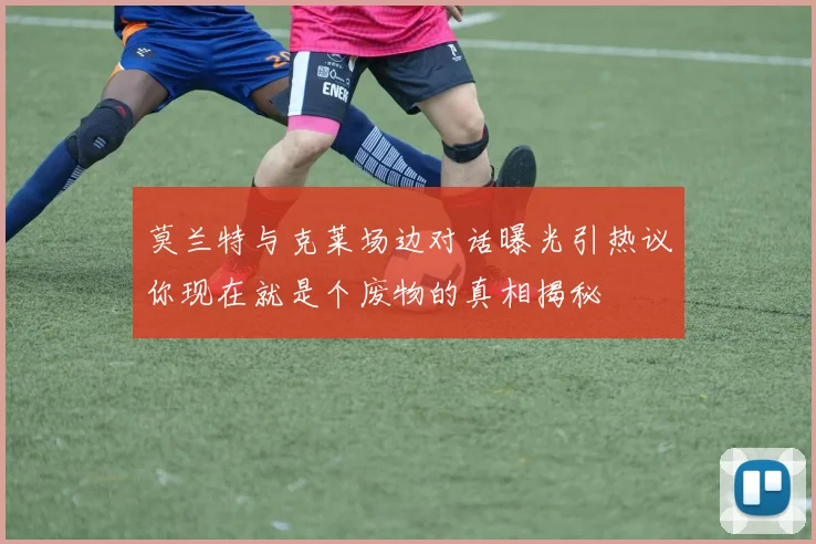 莫兰特与克莱场边对话曝光引热议你现在就是个废物的真相揭秘