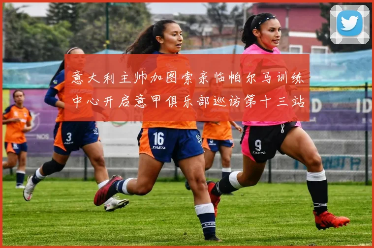 意大利主帅加图索亲临帕尔马训练中心开启意甲俱乐部巡访第十三站