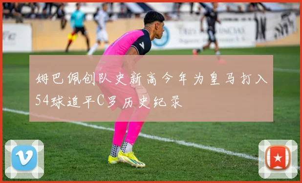 姆巴佩创队史新高今年为皇马打入54球追平C罗历史纪录