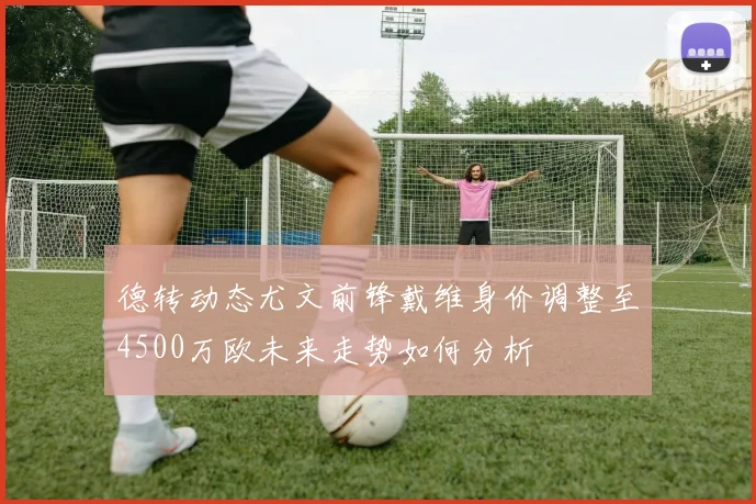 德转动态尤文前锋戴维身价调整至4500万欧未来走势如何分析