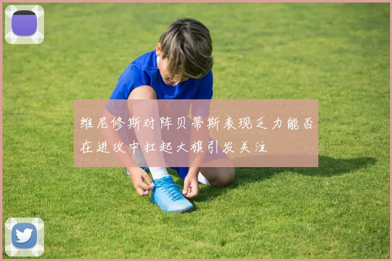 维尼修斯对阵贝蒂斯表现乏力能否在进攻中扛起大旗引发关注