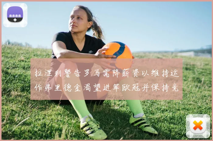 拉涅利警告罗马需降薪资以维持运作弗里德金渴望进军欧冠并保持竞争力