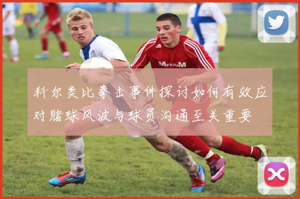 科尔类比拳击事件探讨如何有效应对赌球风波与球员沟通至关重要