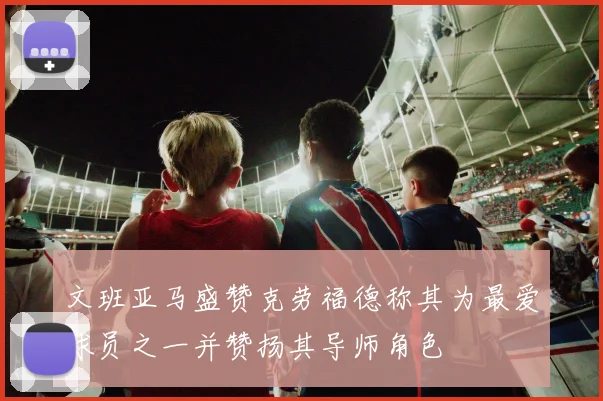 文班亚马盛赞克劳福德称其为最爱球员之一并赞扬其导师角色