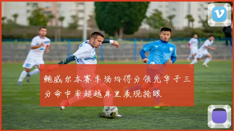 鲍威尔本赛季场均得分领先华子三分命中率超越库里表现抢眼