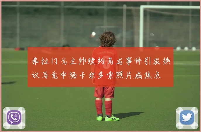 弗拉门戈主帅续约乌龙事件引发热议马竞中场卡尔多索照片成焦点