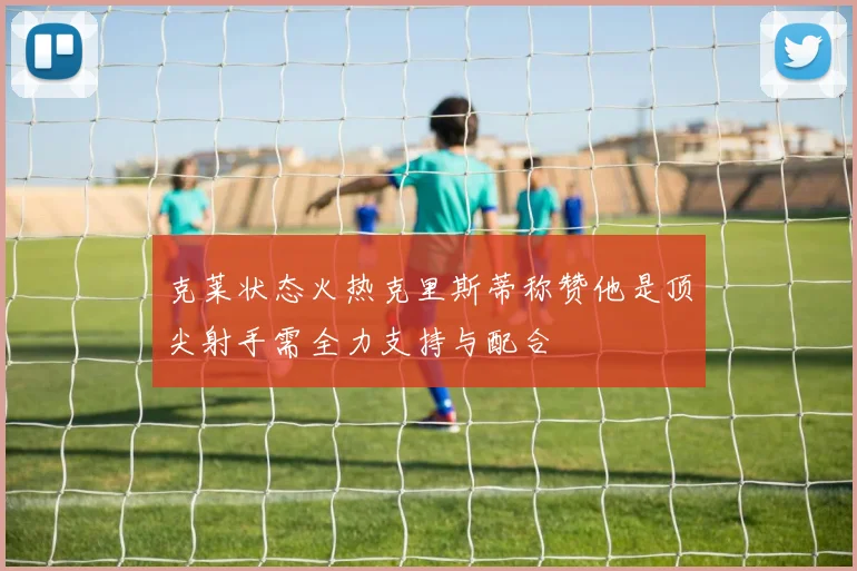 克莱状态火热克里斯蒂称赞他是顶尖射手需全力支持与配合