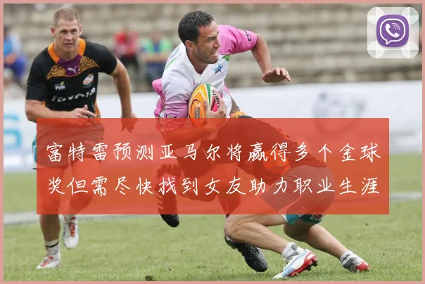 富特雷预测亚马尔将赢得多个金球奖但需尽快找到女友助力职业生涯