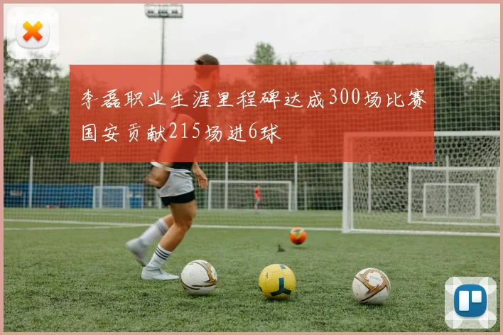 李磊职业生涯里程碑达成300场比赛国安贡献215场进6球