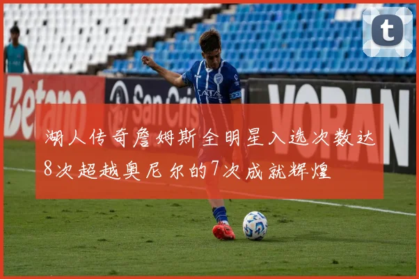 湖人传奇詹姆斯全明星入选次数达8次超越奥尼尔的7次成就辉煌
