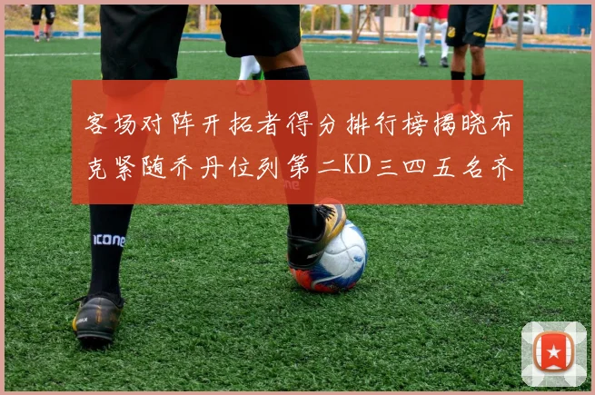 客场对阵开拓者得分排行榜揭晓布克紧随乔丹位列第二KD三四五名齐上榜