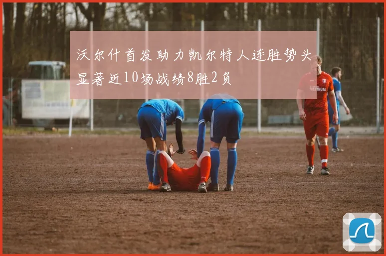 沃尔什首发助力凯尔特人连胜势头显著近10场战绩8胜2负
