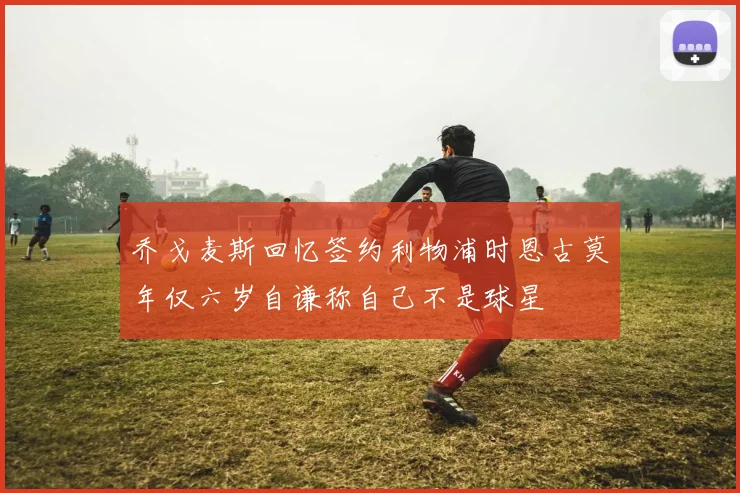 乔戈麦斯回忆签约利物浦时恩古莫年仅六岁自谦称自己不是球星